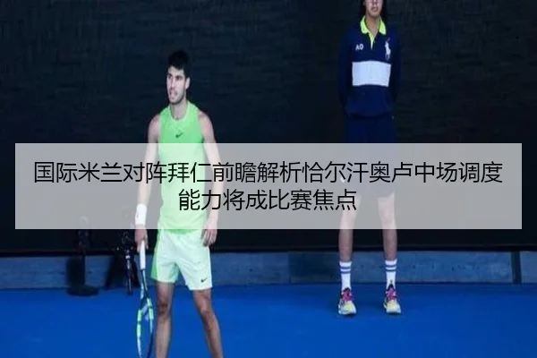 国际米兰对阵拜仁前瞻解析恰尔汗奥卢中场调度能力将成比赛焦点