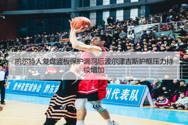凯尔特人复盘篮板保护漏洞后波尔津吉斯护框压力持续增加