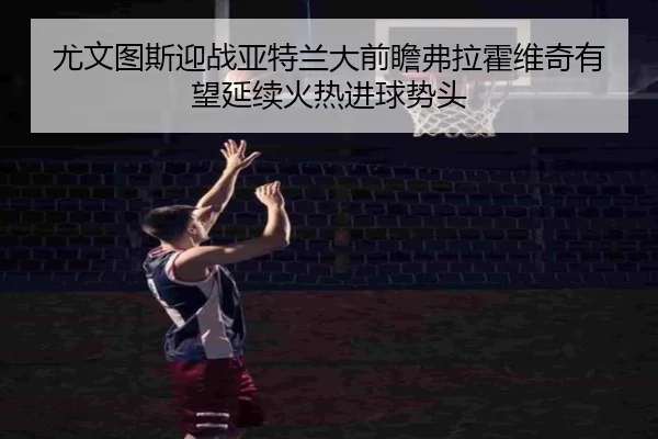 尤文图斯迎战亚特兰大前瞻弗拉霍维奇有望延续火热进球势头