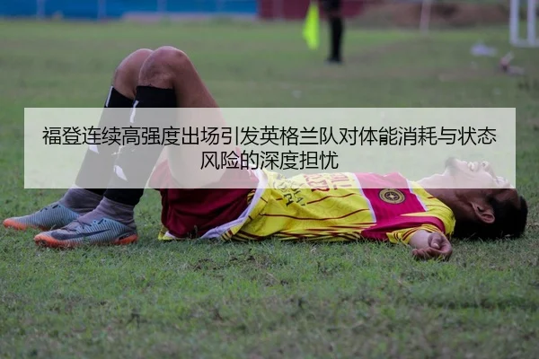福登连续高强度出场引发英格兰队对体能消耗与状态风险的深度担忧